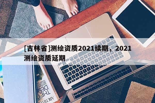 [吉林省]測繪資質(zhì)2021續(xù)期，2021測繪資質(zhì)延期