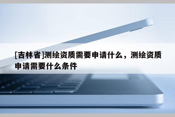 [吉林省]測繪資質(zhì)需要申請什么，測繪資質(zhì)申請需要什么條件