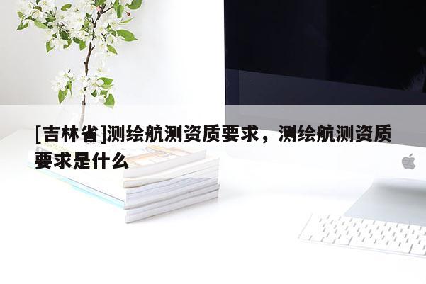 [吉林省]測(cè)繪航測(cè)資質(zhì)要求，測(cè)繪航測(cè)資質(zhì)要求是什么