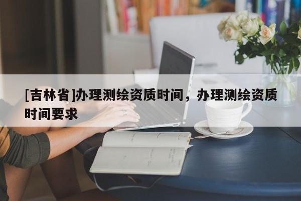 [吉林省]辦理測繪資質(zhì)時間，辦理測繪資質(zhì)時間要求