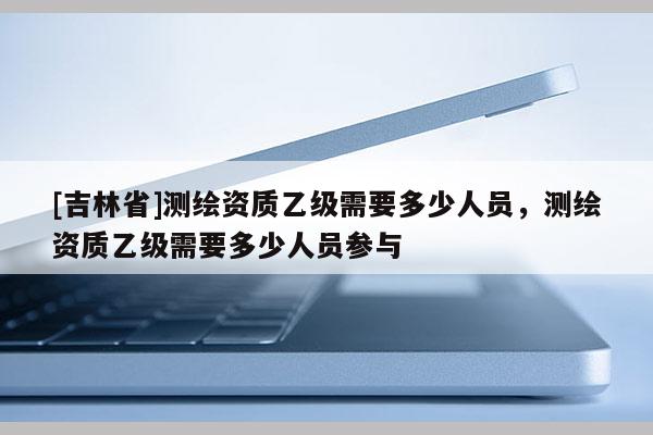 [吉林省]測繪資質(zhì)乙級(jí)需要多少人員，測繪資質(zhì)乙級(jí)需要多少人員參與