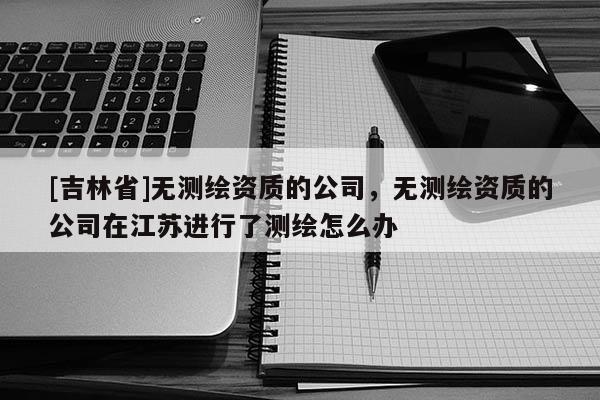 [吉林省]無(wú)測(cè)繪資質(zhì)的公司，無(wú)測(cè)繪資質(zhì)的公司在江蘇進(jìn)行了測(cè)繪怎么辦