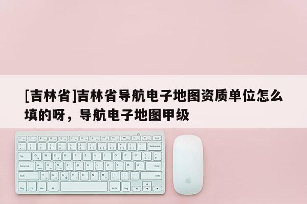 [吉林省]吉林省導(dǎo)航電子地圖資質(zhì)單位怎么填的呀，導(dǎo)航電子地圖甲級(jí)