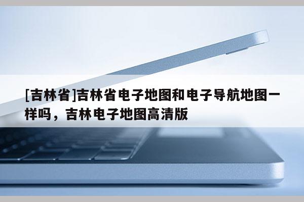 [吉林省]吉林省電子地圖和電子導(dǎo)航地圖一樣嗎，吉林電子地圖高清版