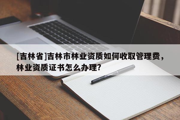 [吉林省]吉林市林業(yè)資質(zhì)如何收取管理費(fèi)，林業(yè)資質(zhì)證書(shū)怎么辦理?