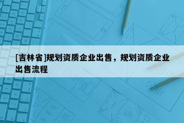 [吉林省]規(guī)劃資質(zhì)企業(yè)出售，規(guī)劃資質(zhì)企業(yè)出售流程