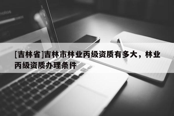 [吉林省]吉林市林業(yè)丙級(jí)資質(zhì)有多大，林業(yè)丙級(jí)資質(zhì)辦理?xiàng)l件