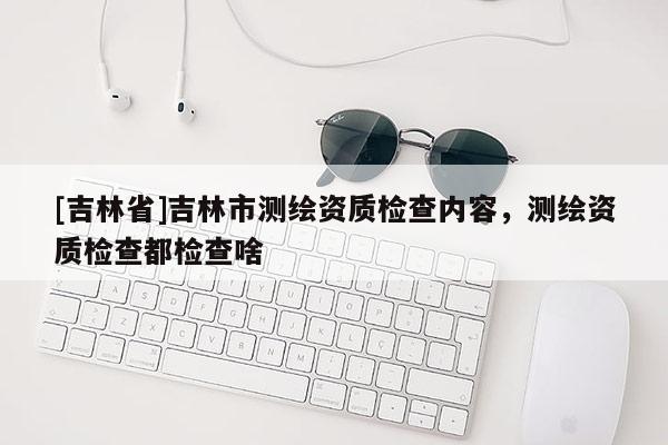 [吉林省]吉林市測(cè)繪資質(zhì)檢查內(nèi)容，測(cè)繪資質(zhì)檢查都檢查啥