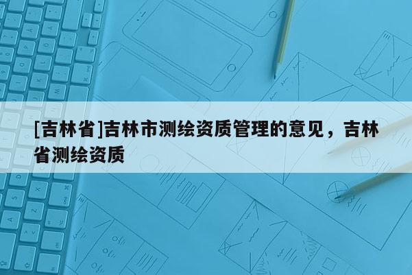 [吉林省]吉林市測繪資質(zhì)管理的意見，吉林省測繪資質(zhì)