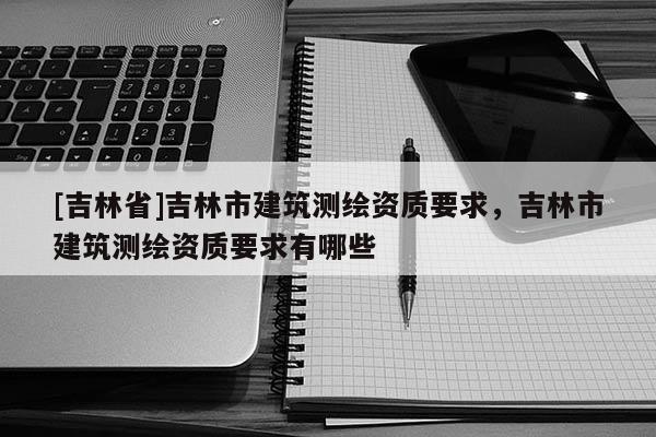 [吉林省]吉林市建筑測(cè)繪資質(zhì)要求，吉林市建筑測(cè)繪資質(zhì)要求有哪些