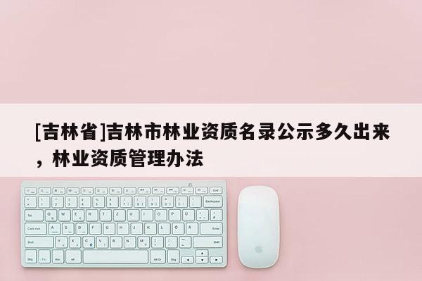 [吉林省]吉林市林業(yè)資質(zhì)名錄公示多久出來(lái)，林業(yè)資質(zhì)管理辦法