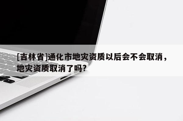 [吉林省]通化市地災(zāi)資質(zhì)以后會(huì)不會(huì)取消，地災(zāi)資質(zhì)取消了嗎?