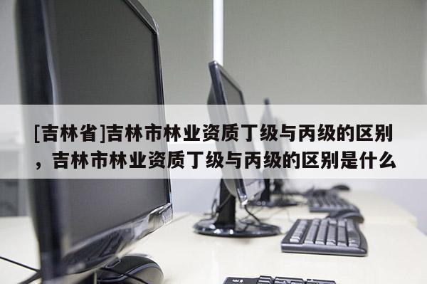 [吉林省]吉林市林業(yè)資質丁級與丙級的區(qū)別，吉林市林業(yè)資質丁級與丙級的區(qū)別是什么